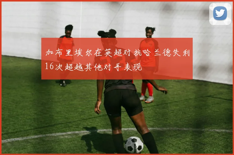 加布里埃尔在英超对抗哈兰德失利16次超越其他对手表现