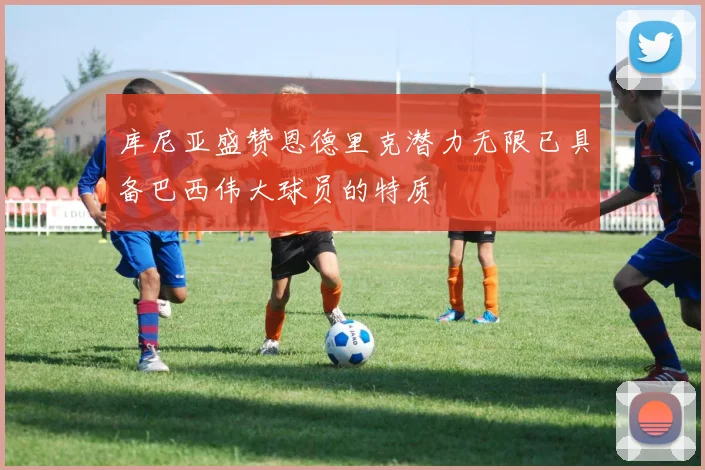 库尼亚盛赞恩德里克潜力无限已具备巴西伟大球员的特质