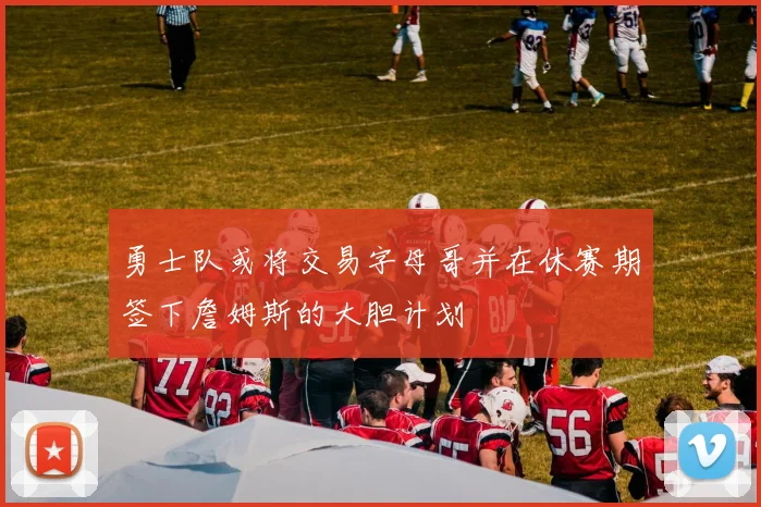 勇士队或将交易字母哥并在休赛期签下詹姆斯的大胆计划