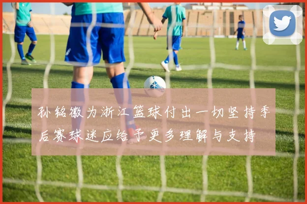 孙铭徽为浙江篮球付出一切坚持季后赛球迷应给予更多理解与支持