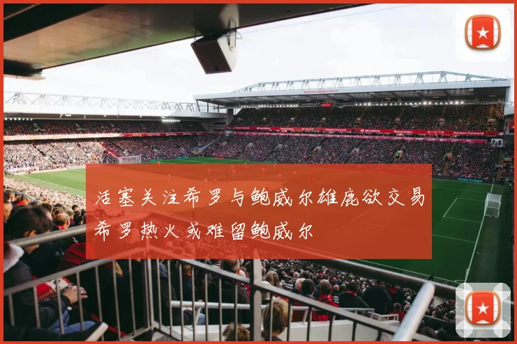 活塞关注希罗与鲍威尔雄鹿欲交易希罗热火或难留鲍威尔