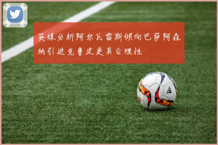 英媒分析阿尔瓦雷斯倾向巴萨阿森纳引进克鲁皮更具合理性