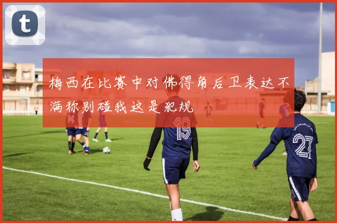 梅西在比赛中对佛得角后卫表达不满称别碰我这是犯规