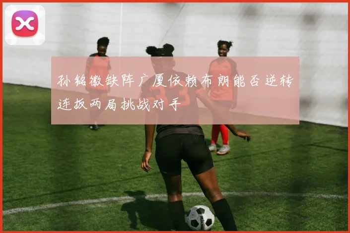 孙铭徽缺阵广厦依赖布朗能否逆转连扳两局挑战对手