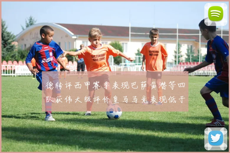 德转评西甲赛季表现巴萨黄潜等四队获伟大级评价皇马马竞表现低于预期