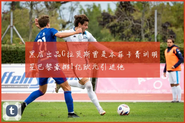 黑店出品G拉莫斯曾是本菲卡青训明星巴黎豪掷1亿欧元引进他