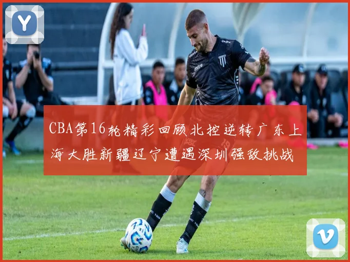 CBA第16轮精彩回顾北控逆转广东上海大胜新疆辽宁遭遇深圳强敌挑战