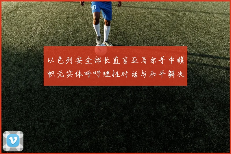 以色列安全部长直言亚马尔手中旗帜无实体呼吁理性对话与和平解决方案
