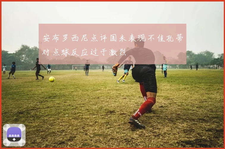 安布罗西尼点评国米表现不佳孔蒂对点球反应过于激烈