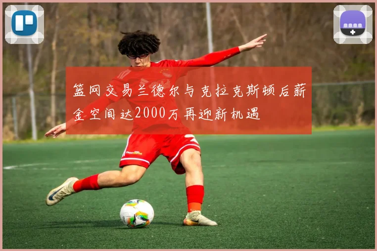 篮网交易兰德尔与克拉克斯顿后薪金空间达2000万再迎新机遇