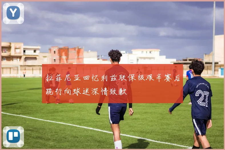 拉菲尼亚回忆利兹联保级艰辛赛后跪行向球迷深情致歉
