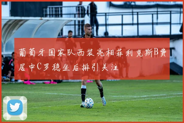 葡萄牙国家队西装亮相菲利克斯B费居中C罗稳坐后排引关注