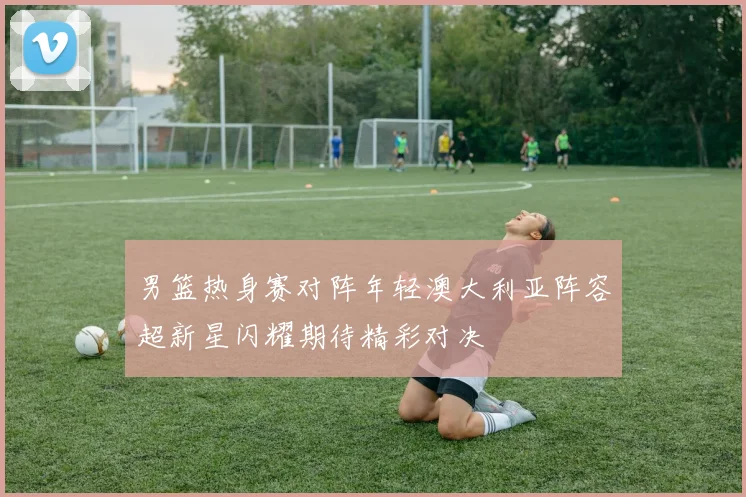 男篮热身赛对阵年轻澳大利亚阵容超新星闪耀期待精彩对决