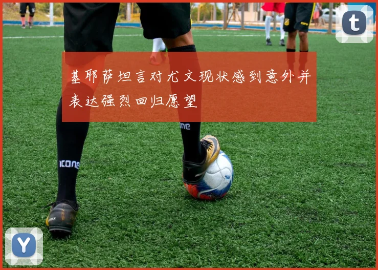 基耶萨坦言对尤文现状感到意外并表达强烈回归愿望