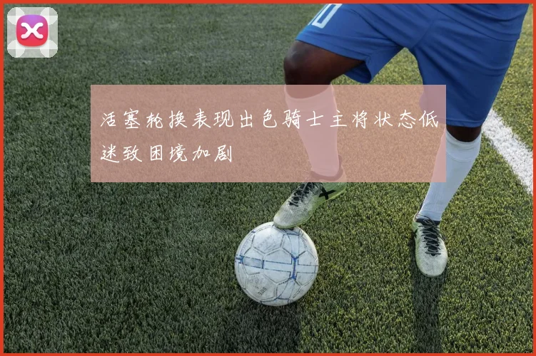活塞轮换表现出色骑士主将状态低迷致困境加剧