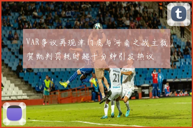 VAR争议再现津门虎与河南之战主裁贺凯判罚耗时超十分钟引发热议