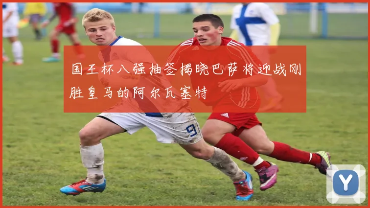 国王杯八强抽签揭晓巴萨将迎战刚胜皇马的阿尔瓦塞特