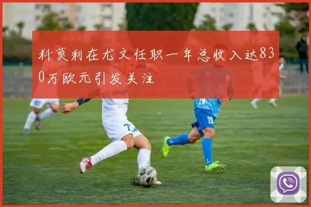 科莫利在尤文任职一年总收入达830万欧元引发关注
