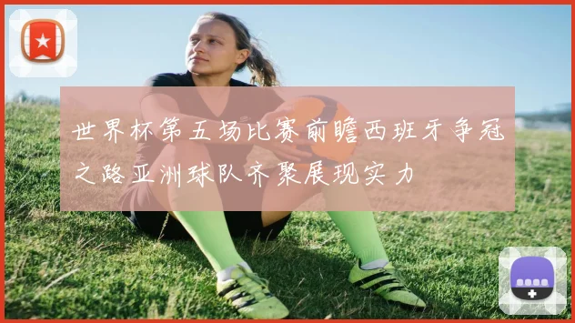 世界杯第五场比赛前瞻西班牙争冠之路亚洲球队齐聚展现实力