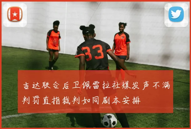 吉达联合后卫佩雷拉社媒发声不满判罚直指裁判如同剧本安排