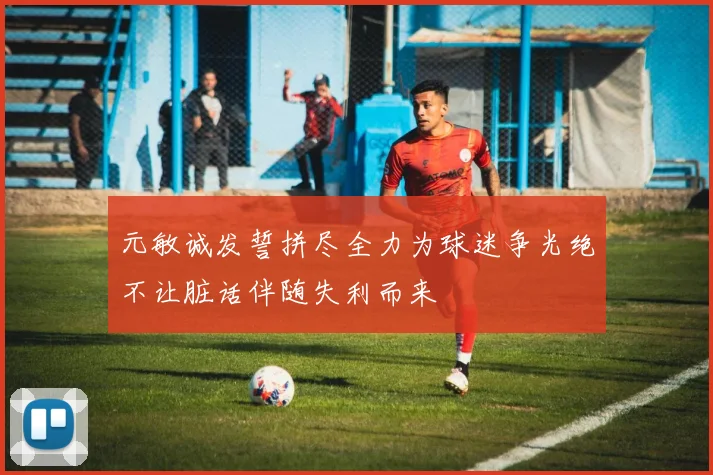 元敏诚发誓拼尽全力为球迷争光绝不让脏话伴随失利而来